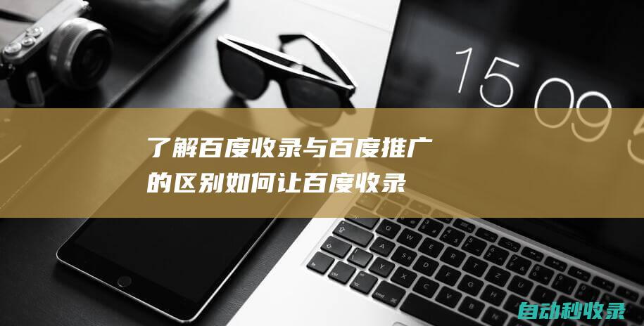了解百度收錄與百度推廣的區別 - 如何讓百度收錄你的網站 (了解百度收錄的網站)