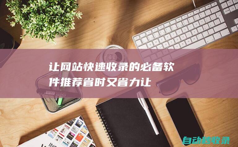 讓網站快速收錄的必備軟件推薦 - 省時又省力 (讓網站快速被收錄的方法)
