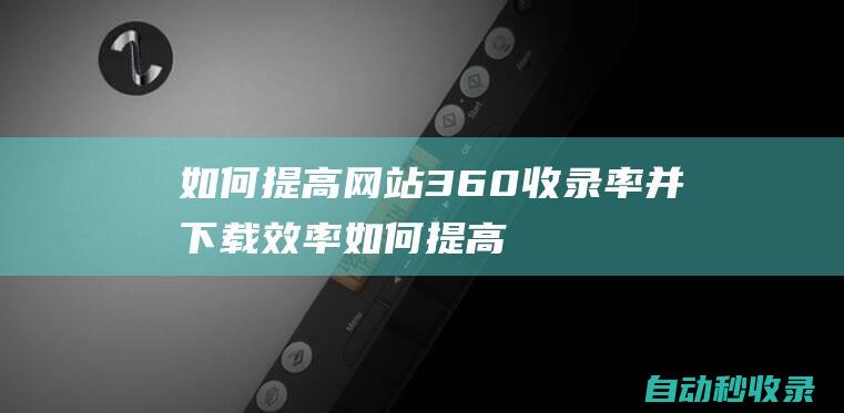 如何提高網站360收錄率并下載效率 (如何提高網站加載速度)