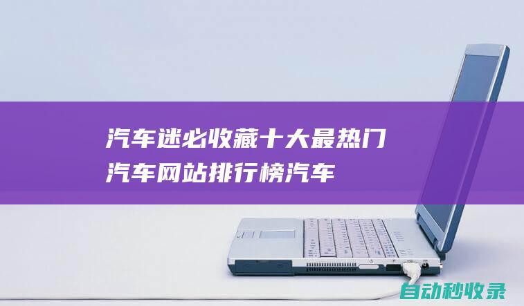 汽車迷必收藏！十大最熱門汽車網(wǎng)站排行榜 (汽車迷官方版)
