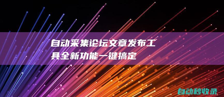 自動采集論壇文章發布工具 - 全新功能一鍵搞定 (自動采集論壇帖子,一鍵儲存為pdf)